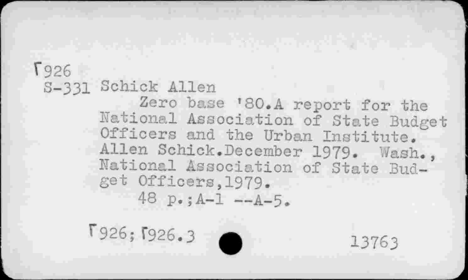 ﻿Î926
S-331 Schick Allen
Zero base ’80.A report for the National Association of State Budget Officers and the Urban Institute. Allen Schick.December 1979. Wash., National Association of State Budget Officers,1979.
48 p.;A-1 —A-5.
F926; F926.3
13763